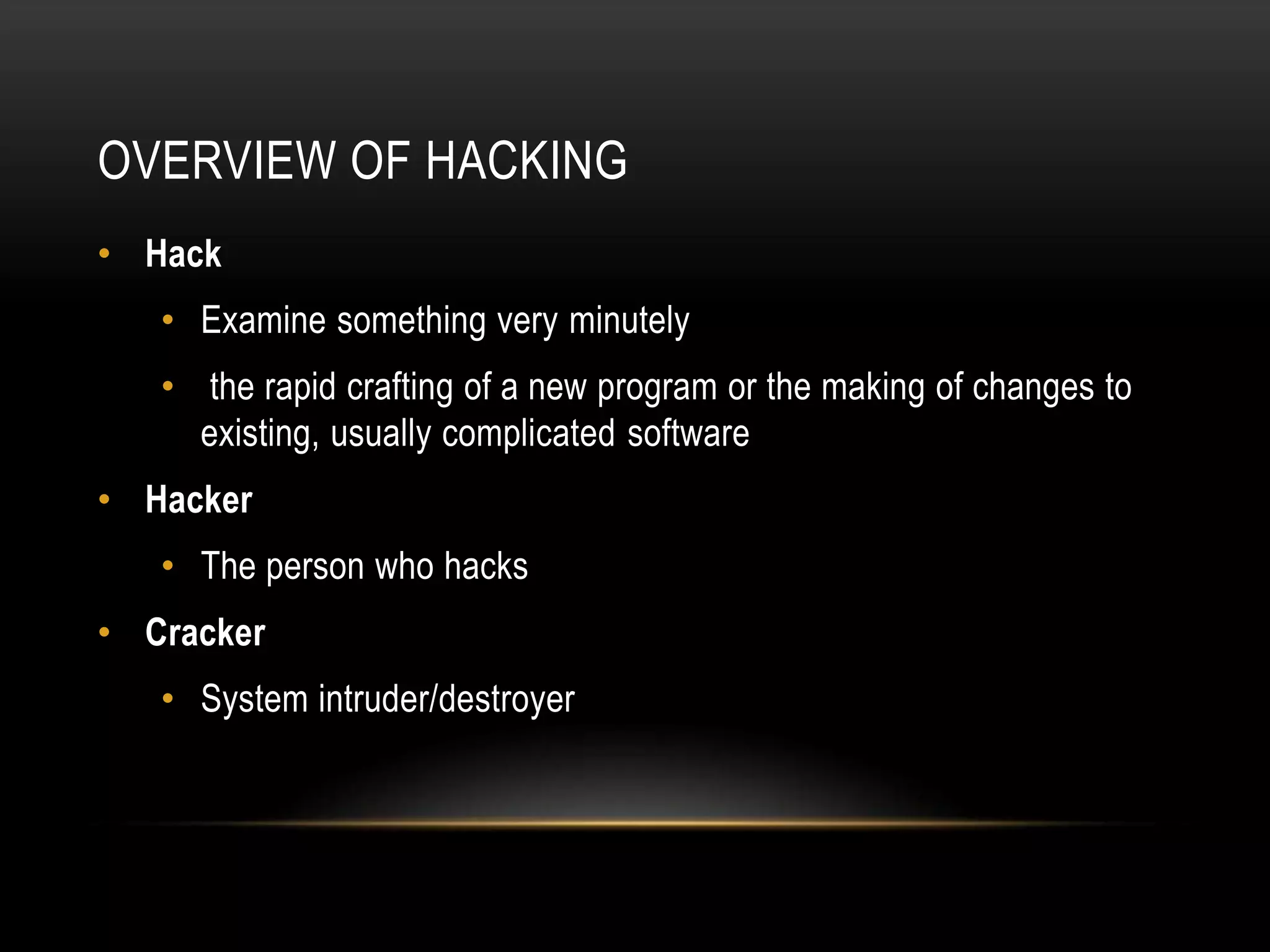 OVERVIEW OF HACKING
• Hack
   • Examine something very minutely
   • the rapid crafting of a new program or the making of changes to
     existing, usually complicated software
• Hacker
   • The person who hacks
• Cracker
   • System intruder/destroyer
 