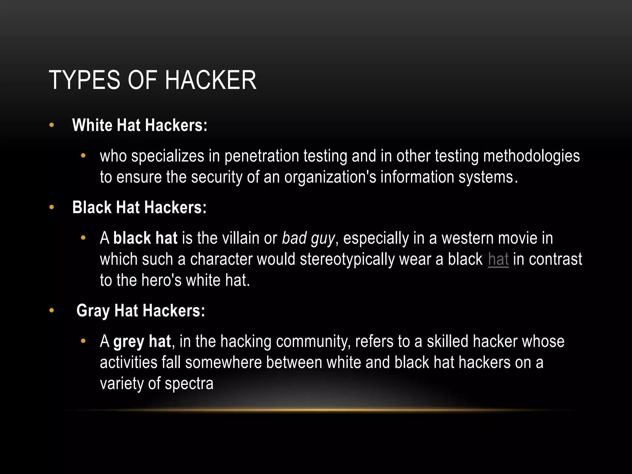 TYPES OF HACKER
• White Hat Hackers:
    • who specializes in penetration testing and in other testing methodologies
      to ensure the security of an organization's information systems.
• Black Hat Hackers:
    • A black hat is the villain or bad guy, especially in a western movie in
      which such a character would stereotypically wear a black hat in contrast
      to the hero's white hat.
•   Gray Hat Hackers:
    • A grey hat, in the hacking community, refers to a skilled hacker whose
      activities fall somewhere between white and black hat hackers on a
      variety of spectra
 