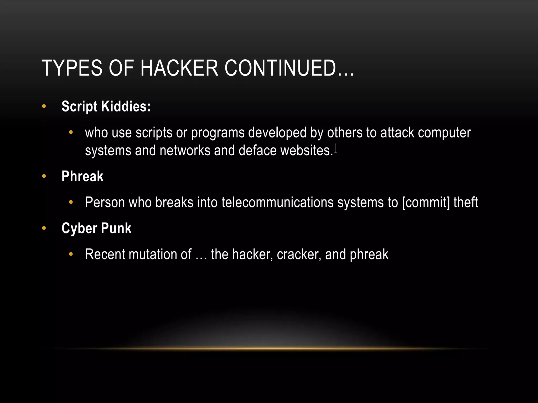 TYPES OF HACKER CONTINUED…
• Script Kiddies:
    • who use scripts or programs developed by others to attack computer
      systems and networks and deface websites. [
• Phreak
    • Person who breaks into telecommunications systems to [commit] theft
• Cyber Punk
    • Recent mutation of … the hacker, cracker, and phreak
 
