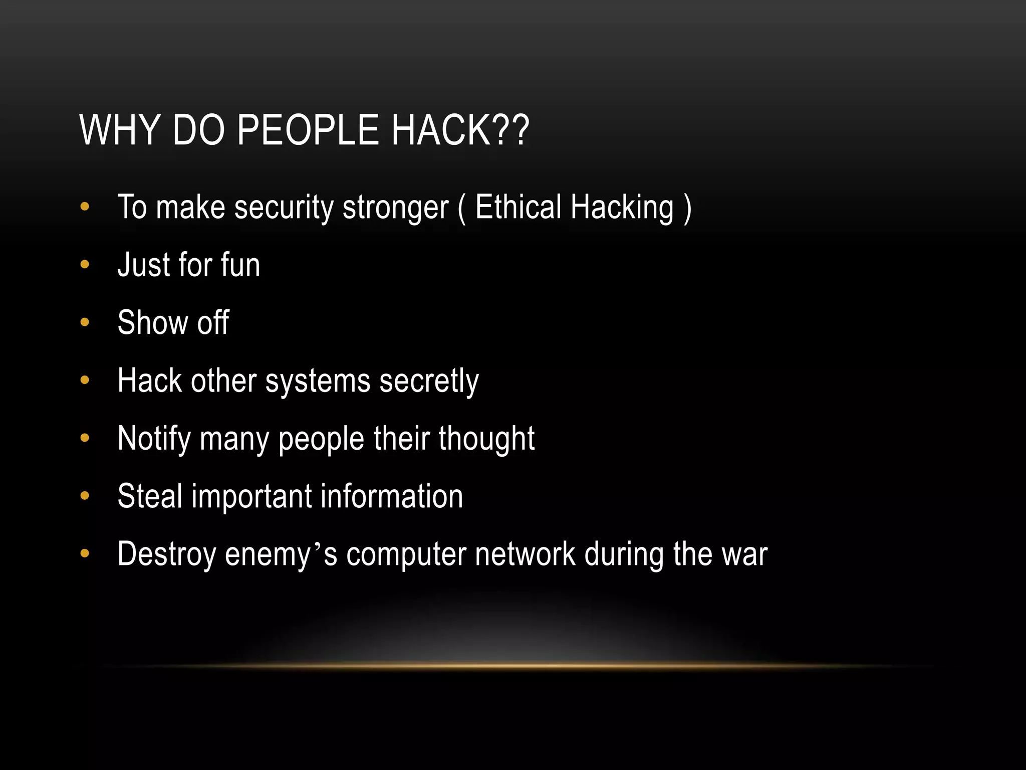 WHY DO PEOPLE HACK??
• To make security stronger ( Ethical Hacking )
• Just for fun
• Show off
• Hack other systems secretly
• Notify many people their thought
• Steal important information
• Destroy enemy’s computer network during the war
 