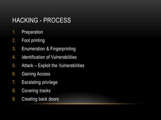 HACKING - PROCESS
1.   Preparation
2.   Foot printing
3.   Enumeration & Fingerprinting
4.   Identification of Vulnerabilities
5.   Attack – Exploit the Vulnerabilities
6.   Gaining Access
7.   Escalating privilege
8.   Covering tracks
9.   Creating back doors
 