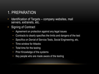 1. PREPARATION
• Identification of Targets – company websites, mail
  servers, extranets, etc.
• Signing of Contract
   •   Agreement on protection against any legal issues
   •   Contracts to clearly specifies the limits and dangers of the test
   •   Specifics on Denial of Service Tests, Social Engineering, etc.
   •   Time window for Attacks
   •   Total time for the testing
   •   Prior Knowledge of the systems
   •   Key people who are made aware of the testing
 