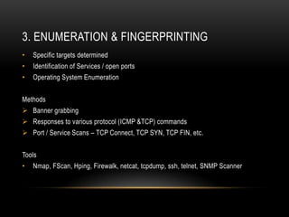 3. ENUMERATION & FINGERPRINTING
•   Specific targets determined
•   Identification of Services / open ports
•   Operating System Enumeration


Methods
 Banner grabbing
 Responses to various protocol (ICMP &TCP) commands
 Port / Service Scans – TCP Connect, TCP SYN, TCP FIN, etc.


Tools
•   Nmap, FScan, Hping, Firewalk, netcat, tcpdump, ssh, telnet, SNMP Scanner
 