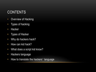 CONTENTS
• Overview of Hacking
• Types of hacking
• Hacker
• Types of Hacker
• Why do hackers hack?
• How can kid hack?
• What does a script kid know?
• Hackers language
• How to translate the hackers’ language
 