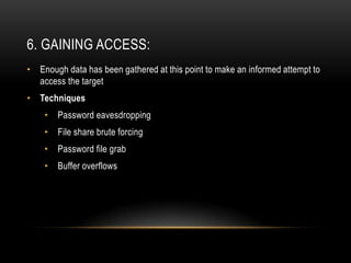 6. GAINING ACCESS:
• Enough data has been gathered at this point to make an informed attempt to
  access the target
• Techniques
    •   Password eavesdropping
    •   File share brute forcing
    •   Password file grab
    •   Buffer overflows
 