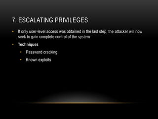 7. ESCALATING PRIVILEGES
• If only user-level access was obtained in the last step, the attacker will now
  seek to gain complete control of the system
• Techniques
    •   Password cracking
    •   Known exploits
 
