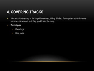 8. COVERING TRACKS
•    Once total ownership of the target is secured, hiding this fact from system administrators
    becomes paramount, lest they quickly end the romp.
•   Techniques
     •   Clear logs
     •   Hide tools
 
