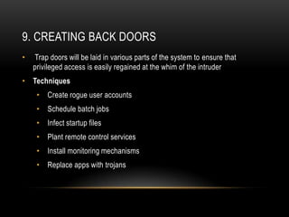 9. CREATING BACK DOORS
•   Trap doors will be laid in various parts of the system to ensure that
    privileged access is easily regained at the whim of the intruder
• Techniques
     •   Create rogue user accounts
     •   Schedule batch jobs
     •   Infect startup files
     •   Plant remote control services
     •   Install monitoring mechanisms
     •   Replace apps with trojans
 