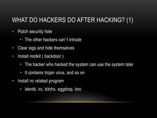 WHAT DO HACKERS DO AFTER HACKING? (1)
• Patch security hole
    • The other hackers can’t intrude
• Clear logs and hide themselves
• Install rootkit ( backdoor )
    • The hacker who hacked the system can use the system later
    • It contains trojan virus, and so on
• Install irc related program
    • identd, irc, bitchx, eggdrop, bnc
 