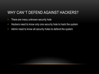 WHY CAN’T DEFEND AGAINST HACKERS?
• There are many unknown security hole
• Hackers need to know only one security hole to hack the system
• Admin need to know all security holes to defend the system
 