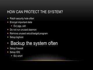 HOW CAN PROTECT THE SYSTEM?
 Patch security hole often
 Encrypt important data
    Ex) pgp, ssh
 Do not run unused daemon
 Remove unused setuid/setgid program
 Setup loghost

• Backup the system often
 Setup firewall
 Setup IDS
    Ex) snort
 
