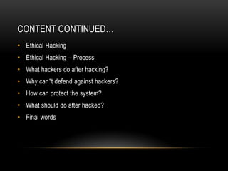 CONTENT CONTINUED…
• Ethical Hacking
• Ethical Hacking – Process
• What hackers do after hacking?
• Why can’t defend against hackers?
• How can protect the system?
• What should do after hacked?
• Final words
 