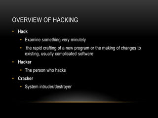 OVERVIEW OF HACKING
• Hack
   • Examine something very minutely
   • the rapid crafting of a new program or the making of changes to
     existing, usually complicated software
• Hacker
   • The person who hacks
• Cracker
   • System intruder/destroyer
 