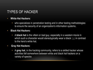 TYPES OF HACKER
• White Hat Hackers:
    • who specializes in penetration testing and in other testing methodologies
      to ensure the security of an organization's information systems.
• Black Hat Hackers:
    • A black hat is the villain or bad guy, especially in a western movie in
      which such a character would stereotypically wear a black hat in contrast
      to the hero's white hat.
•   Gray Hat Hackers:
    • A grey hat, in the hacking community, refers to a skilled hacker whose
      activities fall somewhere between white and black hat hackers on a
      variety of spectra
 
