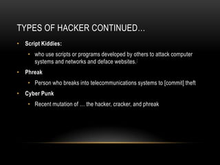 TYPES OF HACKER CONTINUED…
• Script Kiddies:
    • who use scripts or programs developed by others to attack computer
      systems and networks and deface websites. [
• Phreak
    • Person who breaks into telecommunications systems to [commit] theft
• Cyber Punk
    • Recent mutation of … the hacker, cracker, and phreak
 