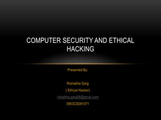 COMPUTER SECURITY AND ETHICAL
          HACKING

              Presented By:


             Rishabha Garg
             ( Ethical Hacker)
        rishabha.garg06@gmail.com
             0903CS091071
 