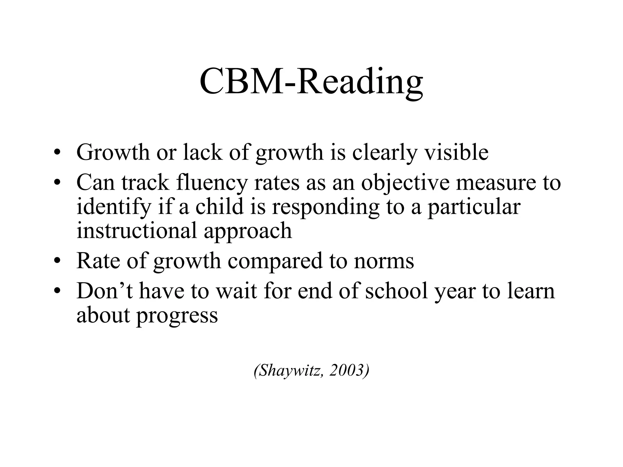 CBM-Reading
• Growth or lack of growth is clearly visible
• Can track fluency rates as an objective measure to
  identify if a child is responding to a particular
  instructional approach
• Rate of growth compared to norms
• Don’t have to wait for end of school year to learn
  about progress

                    (Shaywitz, 2003)
 