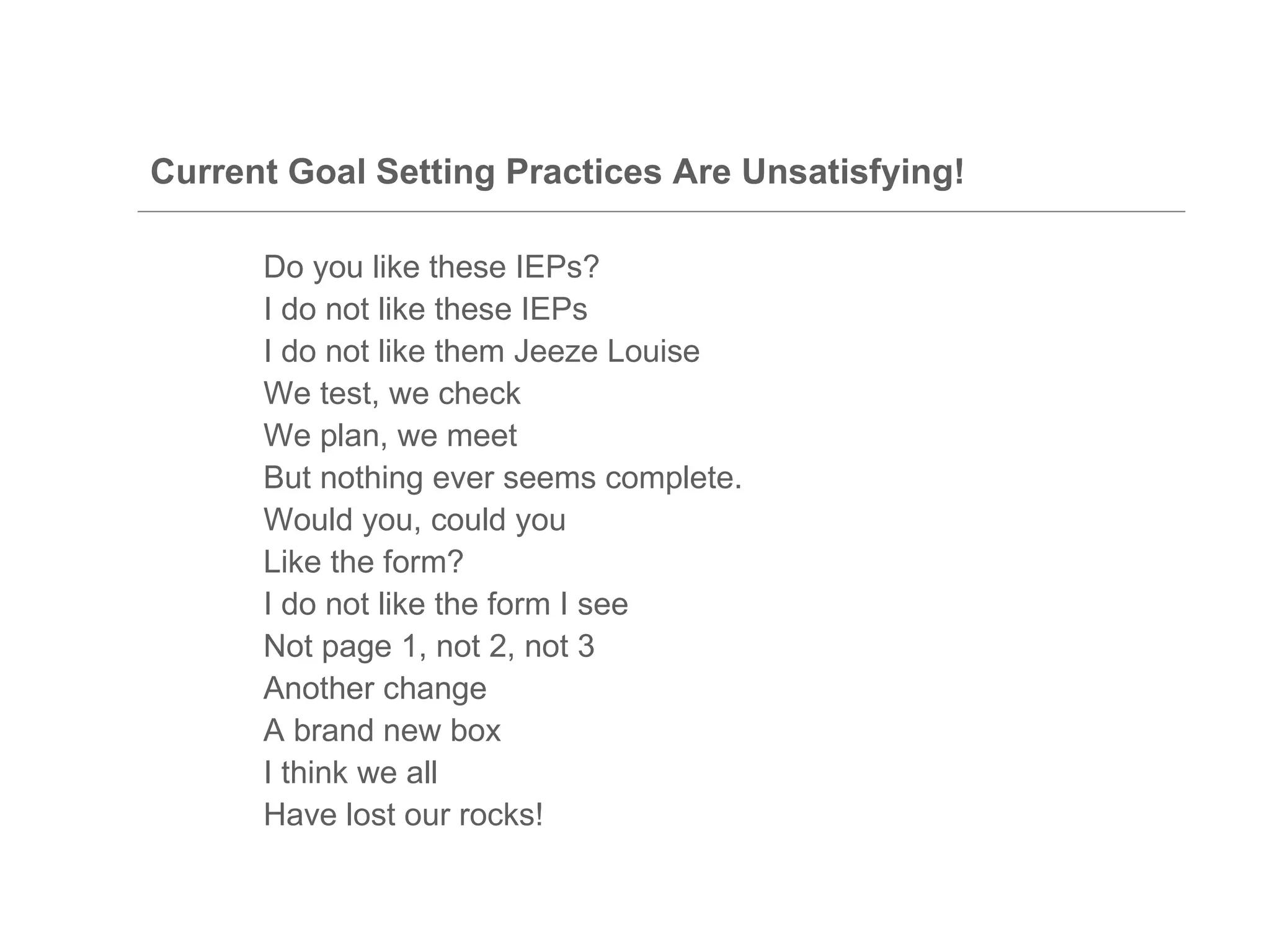 Current Goal Setting Practices Are Unsatisfying!

      Do you like these IEPs?
      I do not like these IEPs
      I do not like them Jeeze Louise
      We test, we check
      We plan, we meet
      But nothing ever seems complete.
      Would you, could you
      Like the form?
      I do not like the form I see
      Not page 1, not 2, not 3
      Another change
      A brand new box
      I think we all
      Have lost our rocks!
 
