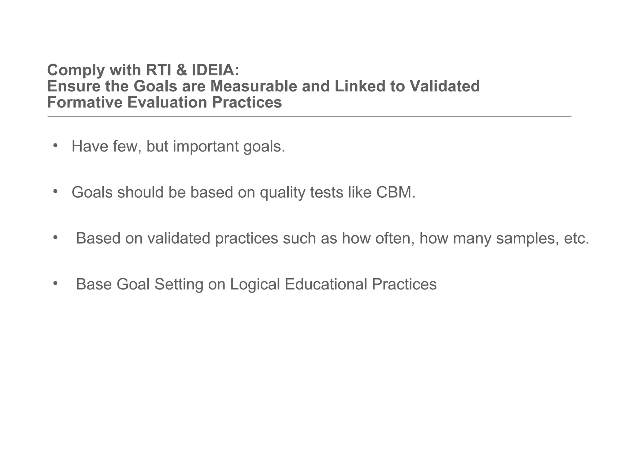 Comply with RTI & IDEIA:
Ensure the Goals are Measurable and Linked to Validated
Formative Evaluation Practices

• Have few, but important goals.

• Goals should be based on quality tests like CBM.

•   Based on validated practices such as how often, how many samples, etc.

•   Base Goal Setting on Logical Educational Practices
 