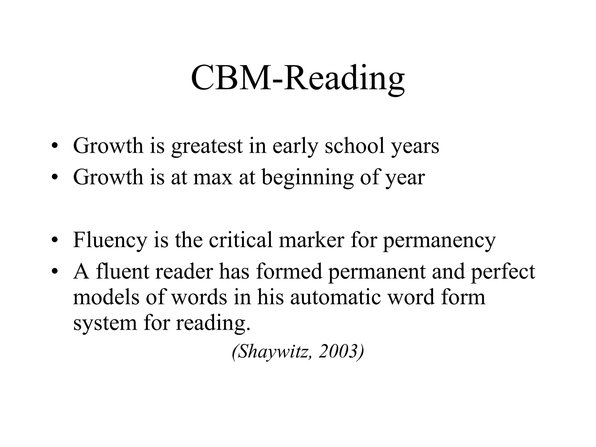 CBM-Reading
• Growth is greatest in early school years
• Growth is at max at beginning of year

• Fluency is the critical marker for permanency
• A fluent reader has formed permanent and perfect
  models of words in his automatic word form
  system for reading.
                   (Shaywitz, 2003)
 