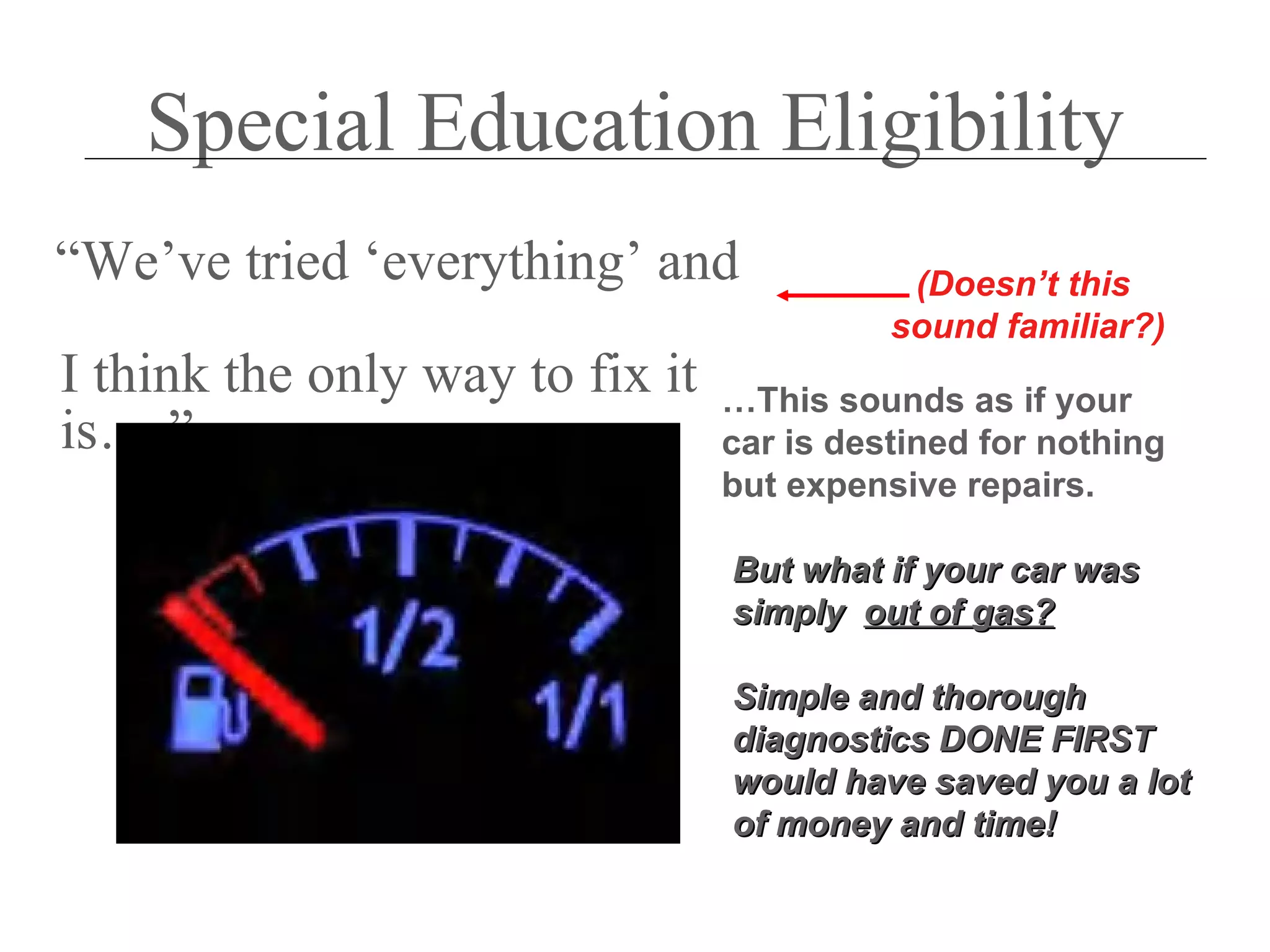 Special Education Eligibility
“We’ve tried ‘everything’ and               (Doesn’t this
                                           sound familiar?)
I think the only way to fix it   …This sounds as if your
is….”                            car is destined for nothing
                                 but expensive repairs.

                                 But what if your car was
                                 simply out of gas?

                                 Simple and thorough
                                 diagnostics DONE FIRST
                                 would have saved you a lot
                                 of money and time!
 