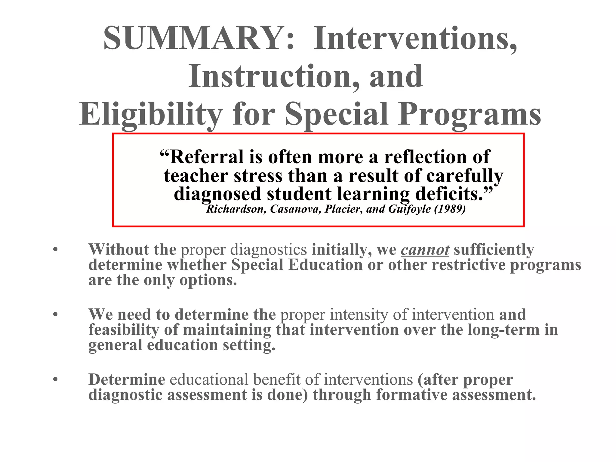 SUMMARY: Interventions,
            Instruction, and
    Eligibility for Special Programs
             “Referral is often more a reflection of
             teacher stress than a result of carefully
              diagnosed student learning deficits.”
                    Richardson, Casanova, Placier, and Guifoyle (1989)


•   Without the proper diagnostics initially, we cannot sufficiently
    determine whether Special Education or other restrictive programs
    are the only options.

•   We need to determine the proper intensity of intervention and
    feasibility of maintaining that intervention over the long-term in
    general education setting.

•   Determine educational benefit of interventions (after proper
    diagnostic assessment is done) through formative assessment.
 