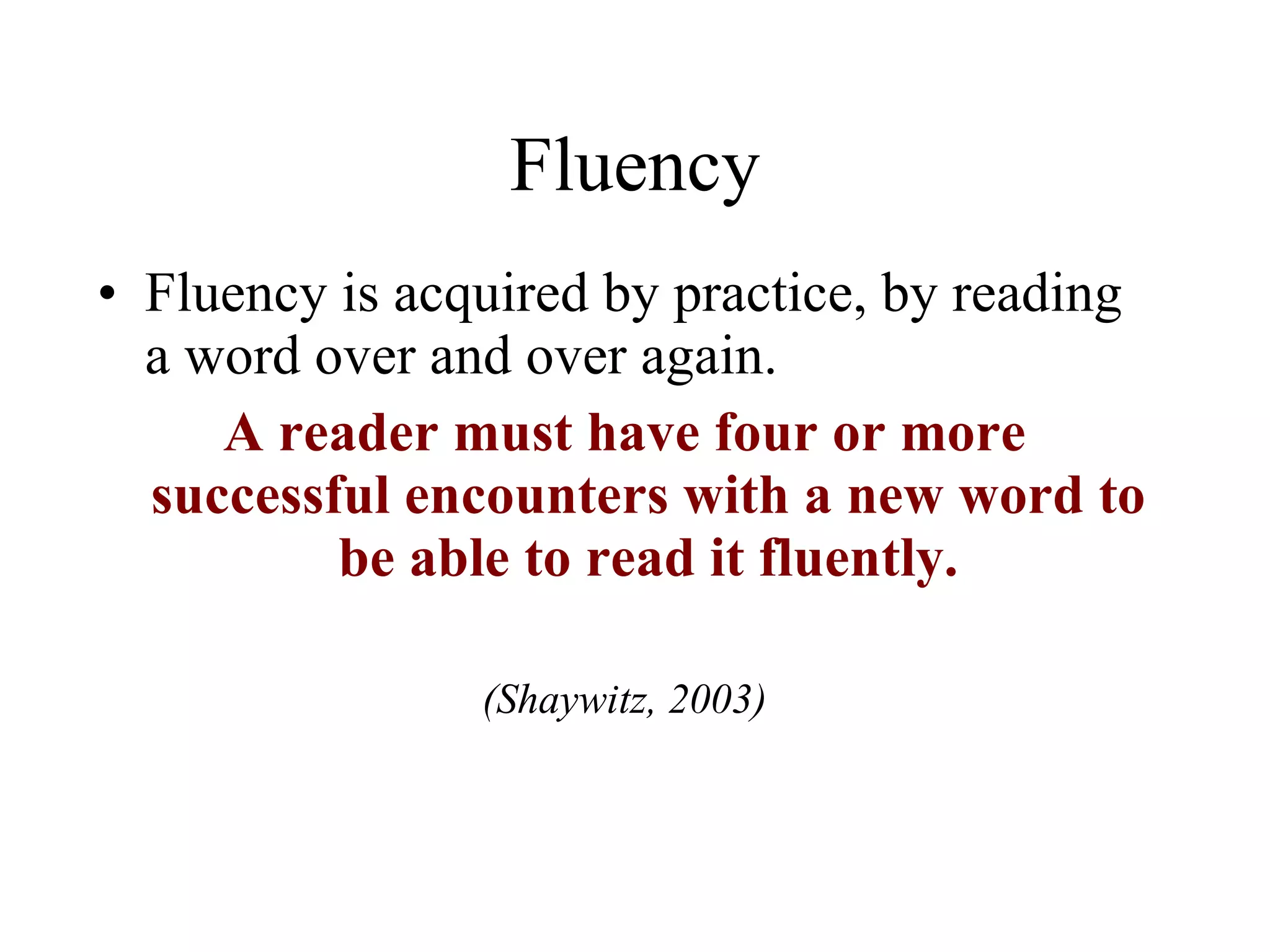 Fluency
• Fluency is acquired by practice, by reading
  a word over and over again.
     A reader must have four or more
  successful encounters with a new word to
          be able to read it fluently.

                (Shaywitz, 2003)
 