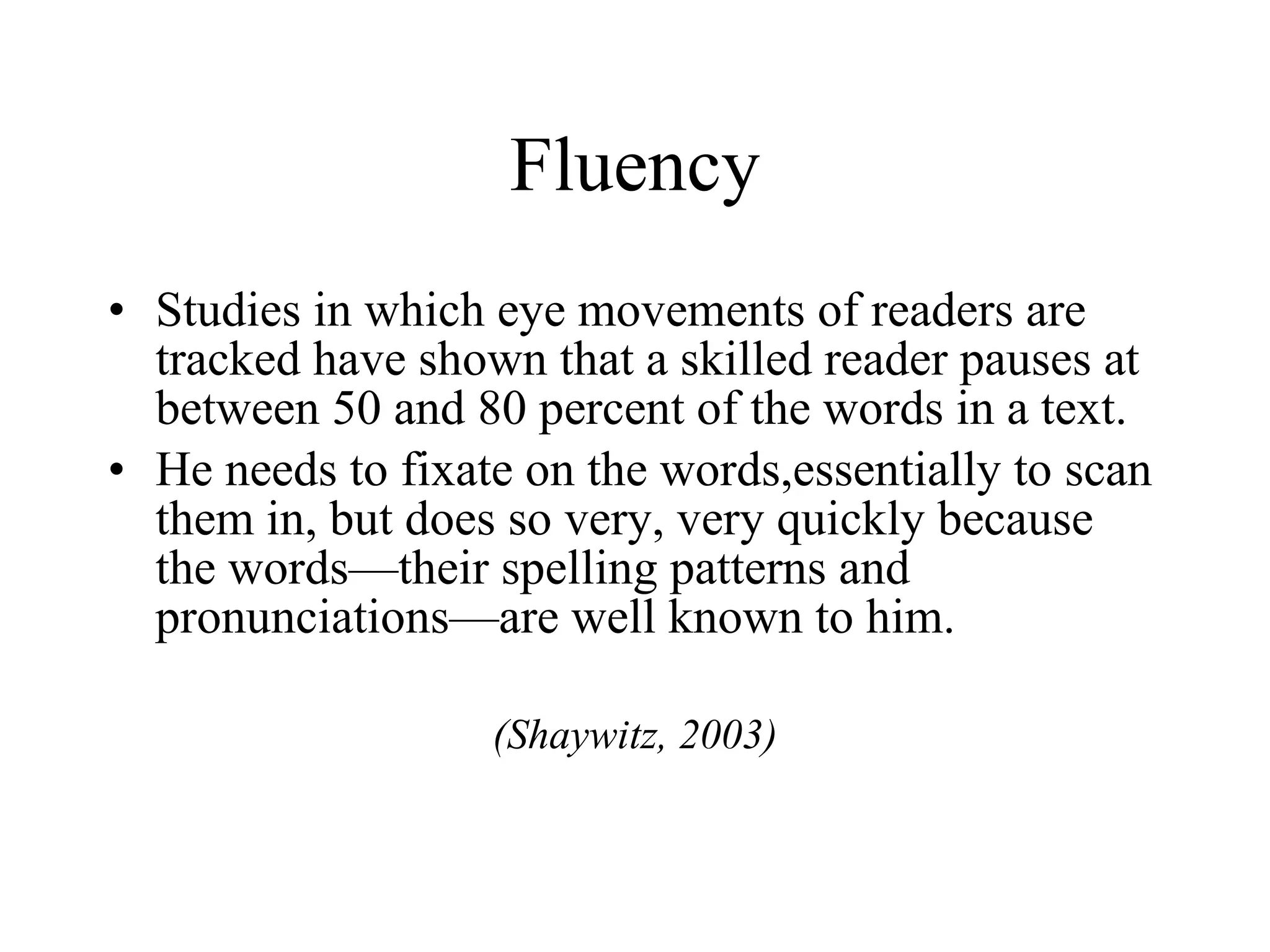 Fluency
• Studies in which eye movements of readers are
  tracked have shown that a skilled reader pauses at
  between 50 and 80 percent of the words in a text.
• He needs to fixate on the words,essentially to scan
  them in, but does so very, very quickly because
  the words—their spelling patterns and
  pronunciations—are well known to him.

                   (Shaywitz, 2003)
 