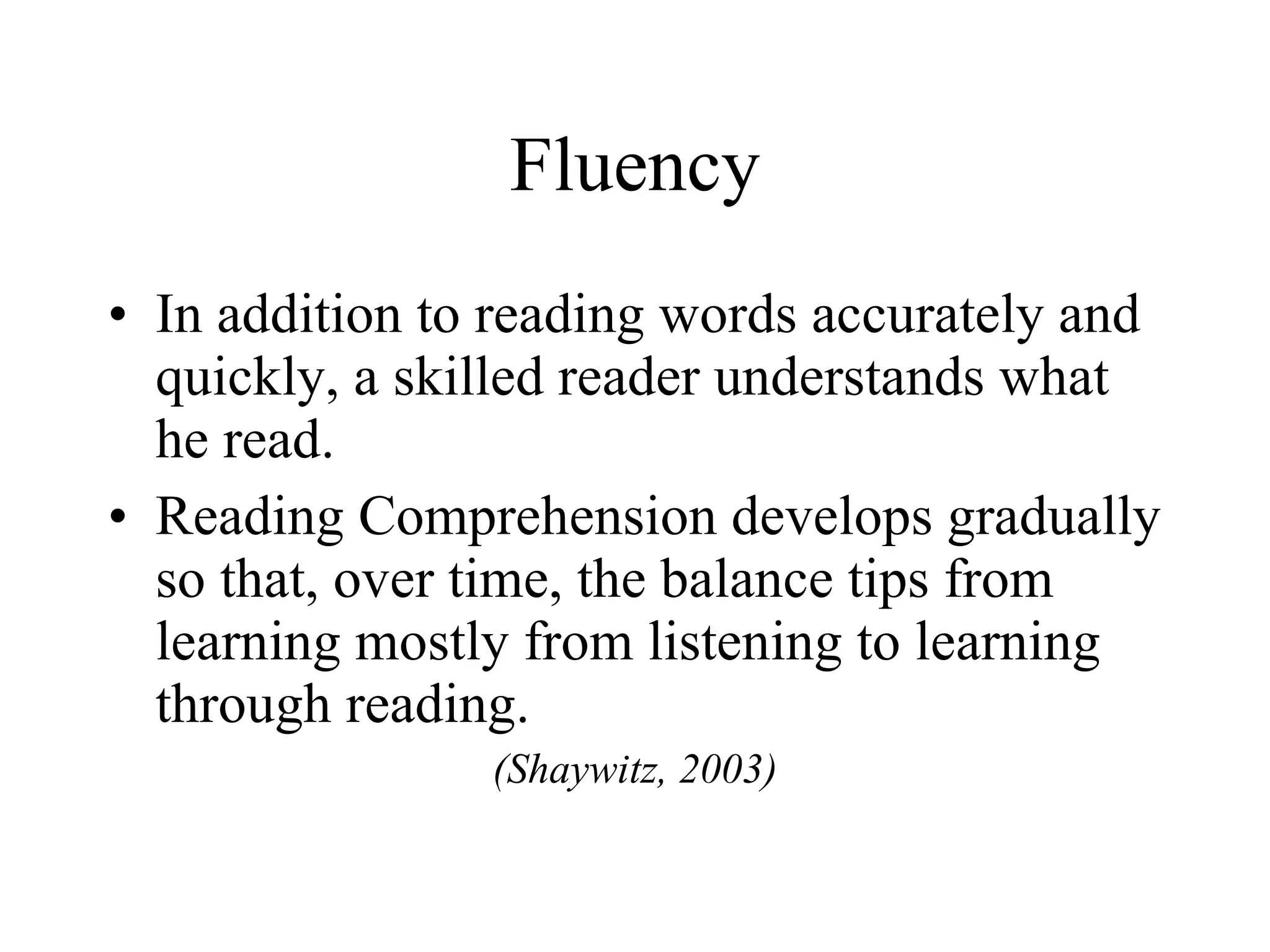 Fluency
• In addition to reading words accurately and
  quickly, a skilled reader understands what
  he read.
• Reading Comprehension develops gradually
  so that, over time, the balance tips from
  learning mostly from listening to learning
  through reading.
                (Shaywitz, 2003)
 