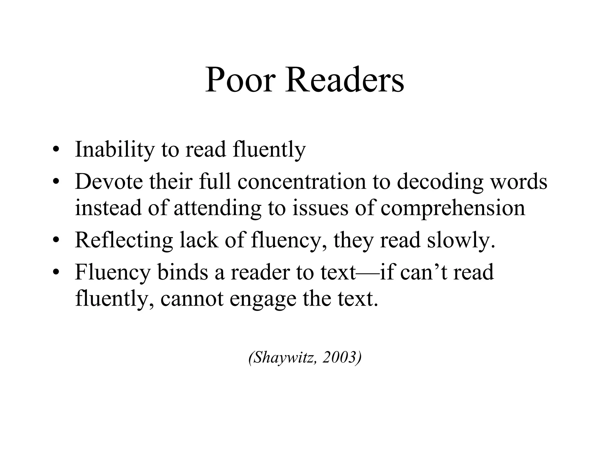 Poor Readers
• Inability to read fluently
• Devote their full concentration to decoding words
  instead of attending to issues of comprehension
• Reflecting lack of fluency, they read slowly.
• Fluency binds a reader to text—if can’t read
  fluently, cannot engage the text.

                    (Shaywitz, 2003)
 