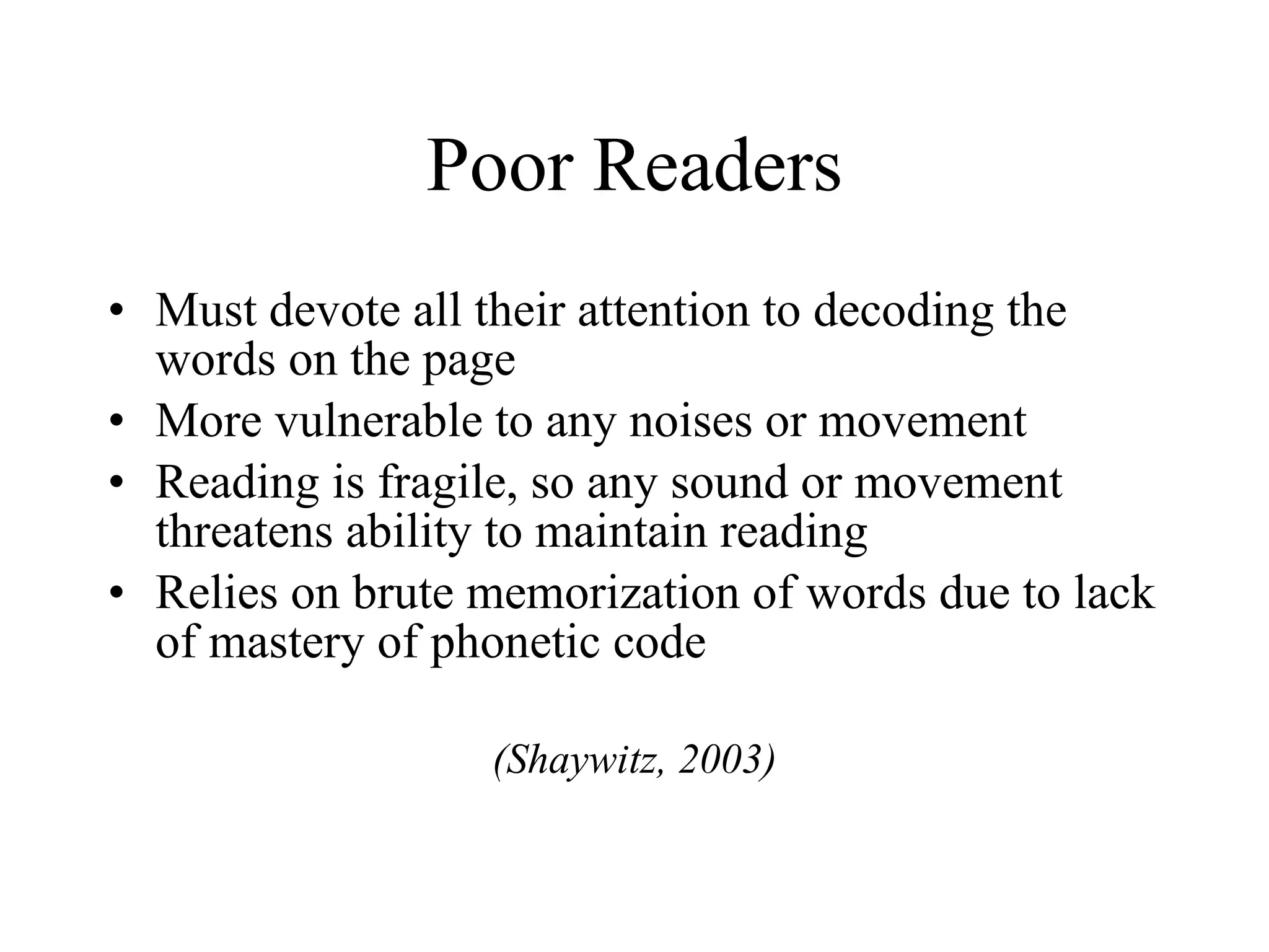 Poor Readers
• Must devote all their attention to decoding the
  words on the page
• More vulnerable to any noises or movement
• Reading is fragile, so any sound or movement
  threatens ability to maintain reading
• Relies on brute memorization of words due to lack
  of mastery of phonetic code

                  (Shaywitz, 2003)
 