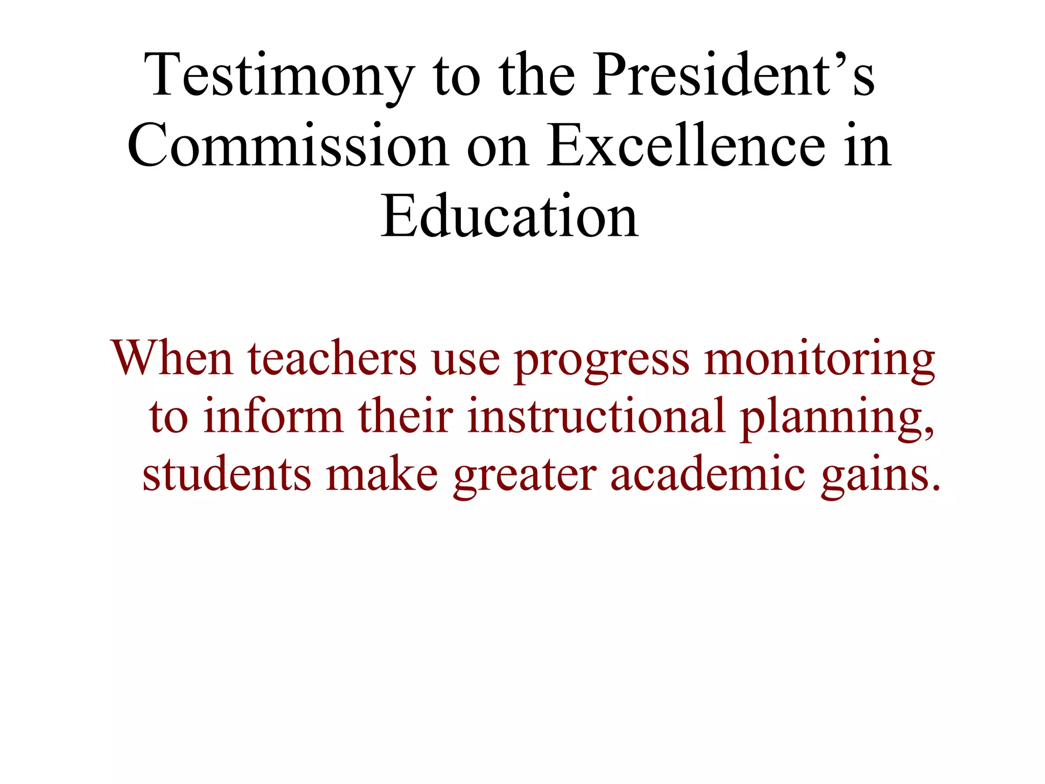 Testimony to the President’s
Commission on Excellence in
        Education

When teachers use progress monitoring
 to inform their instructional planning,
 students make greater academic gains.
 