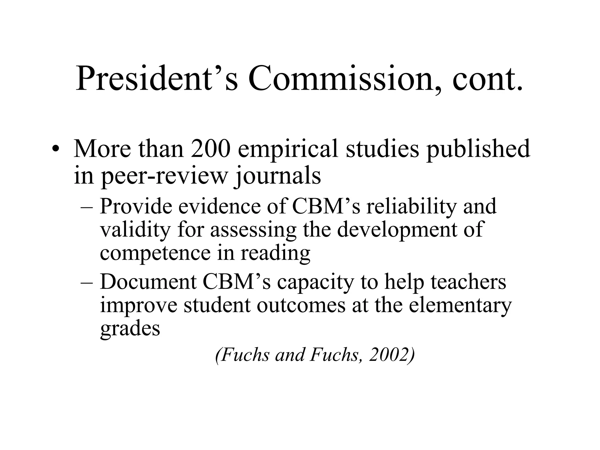 President’s Commission, cont.
• More than 200 empirical studies published
  in peer-review journals
  – Provide evidence of CBM’s reliability and
    validity for assessing the development of
    competence in reading
  – Document CBM’s capacity to help teachers
    improve student outcomes at the elementary
    grades
               (Fuchs and Fuchs, 2002)
 