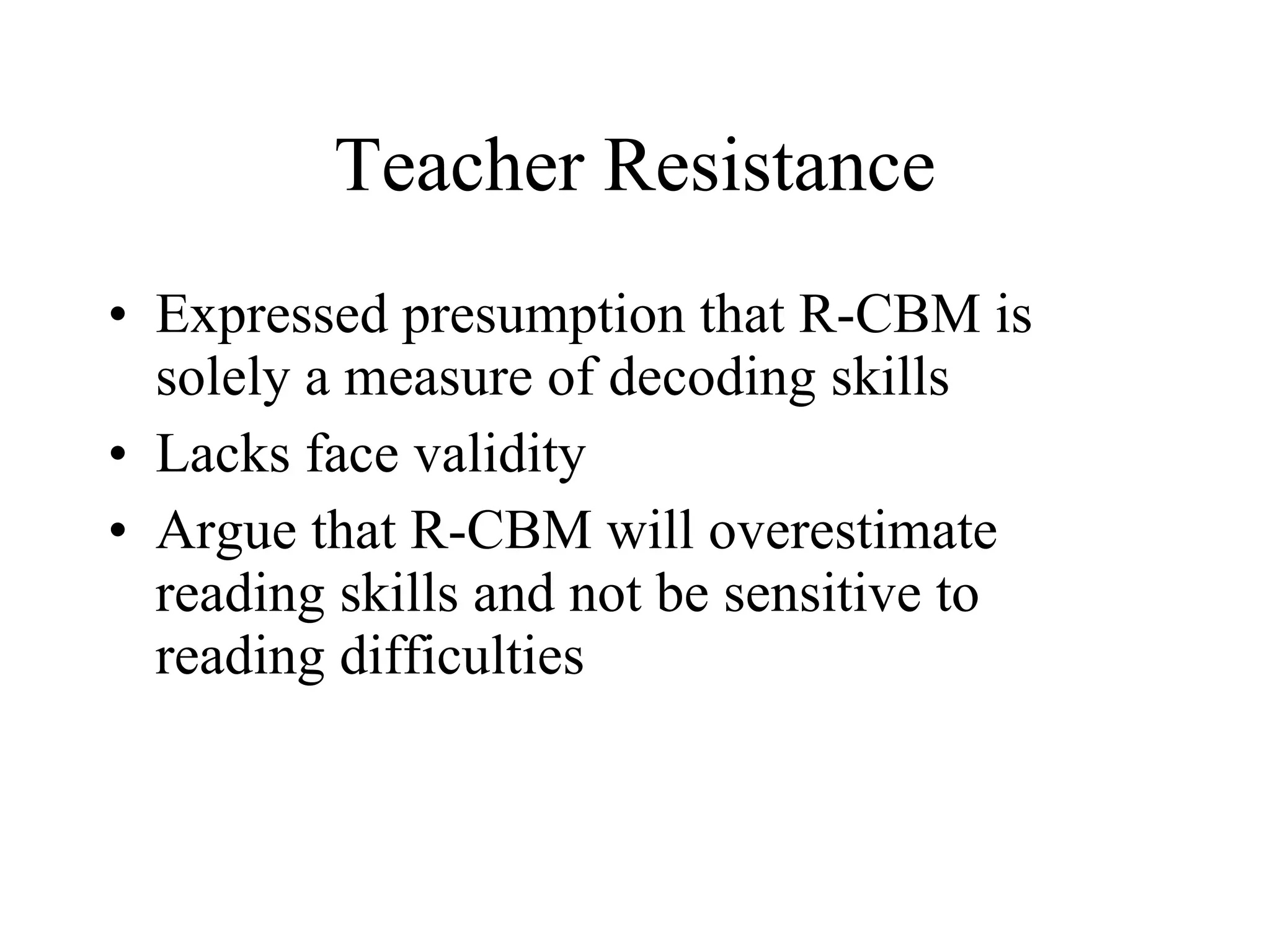 Teacher Resistance
• Expressed presumption that R-CBM is
  solely a measure of decoding skills
• Lacks face validity
• Argue that R-CBM will overestimate
  reading skills and not be sensitive to
  reading difficulties
 