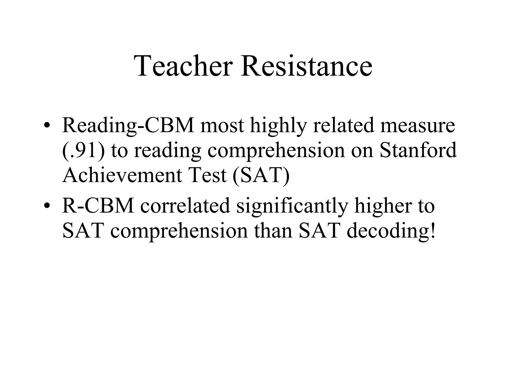 Teacher Resistance
• Reading-CBM most highly related measure
  (.91) to reading comprehension on Stanford
  Achievement Test (SAT)
• R-CBM correlated significantly higher to
  SAT comprehension than SAT decoding!
 