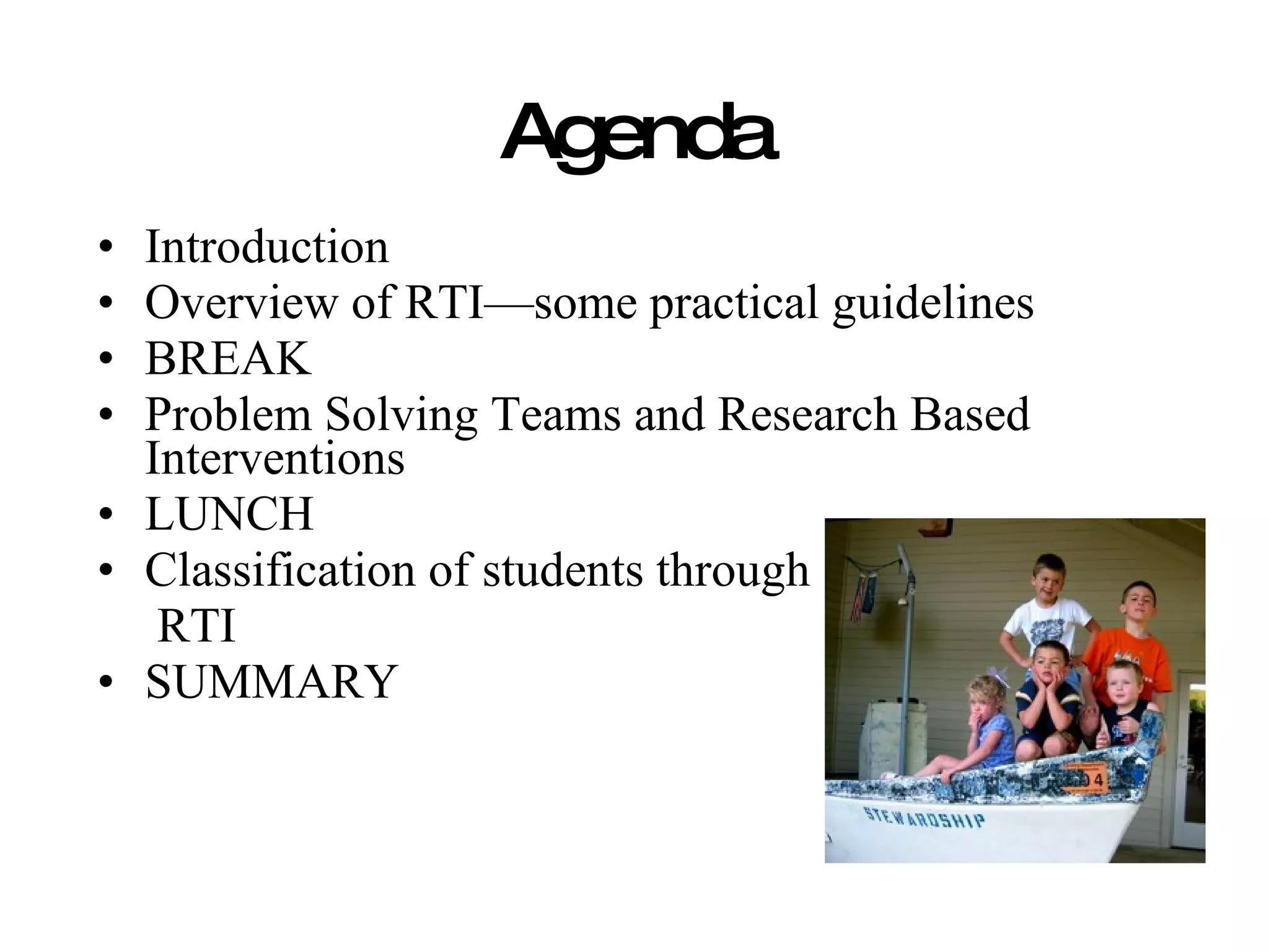 Agenda
• Introduction
• Overview of RTI—some practical guidelines
• BREAK
• Problem Solving Teams and Research Based
  Interventions
• LUNCH
• Classification of students through
   RTI
• SUMMARY
 