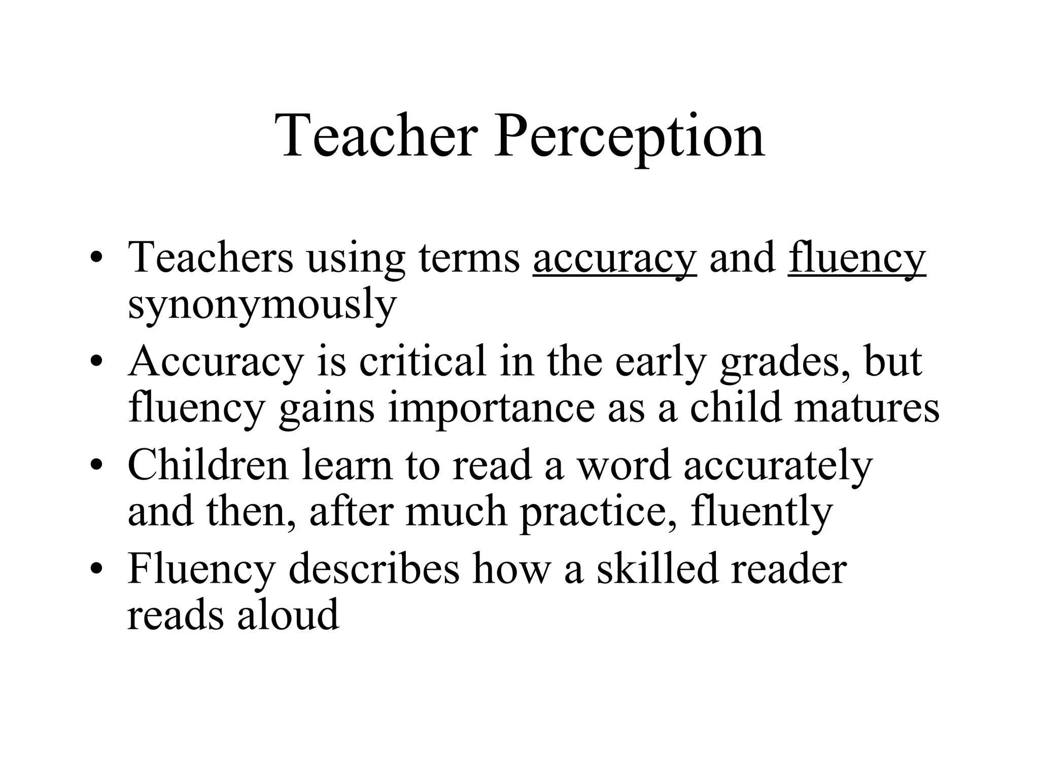 Teacher Perception
• Teachers using terms accuracy and fluency
  synonymously
• Accuracy is critical in the early grades, but
  fluency gains importance as a child matures
• Children learn to read a word accurately
  and then, after much practice, fluently
• Fluency describes how a skilled reader
  reads aloud
 