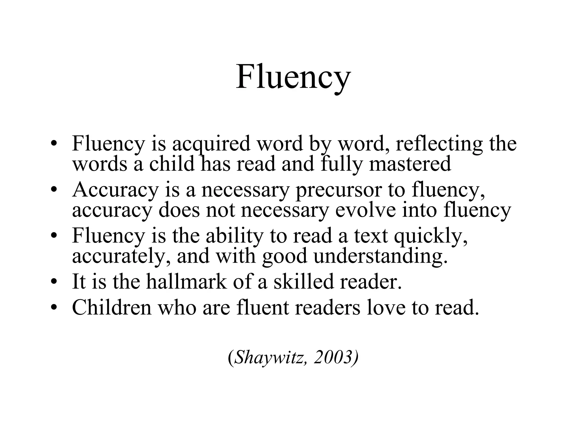 Fluency
• Fluency is acquired word by word, reflecting the
  words a child has read and fully mastered
• Accuracy is a necessary precursor to fluency,
  accuracy does not necessary evolve into fluency
• Fluency is the ability to read a text quickly,
  accurately, and with good understanding.
• It is the hallmark of a skilled reader.
• Children who are fluent readers love to read.

                   (Shaywitz, 2003)
 