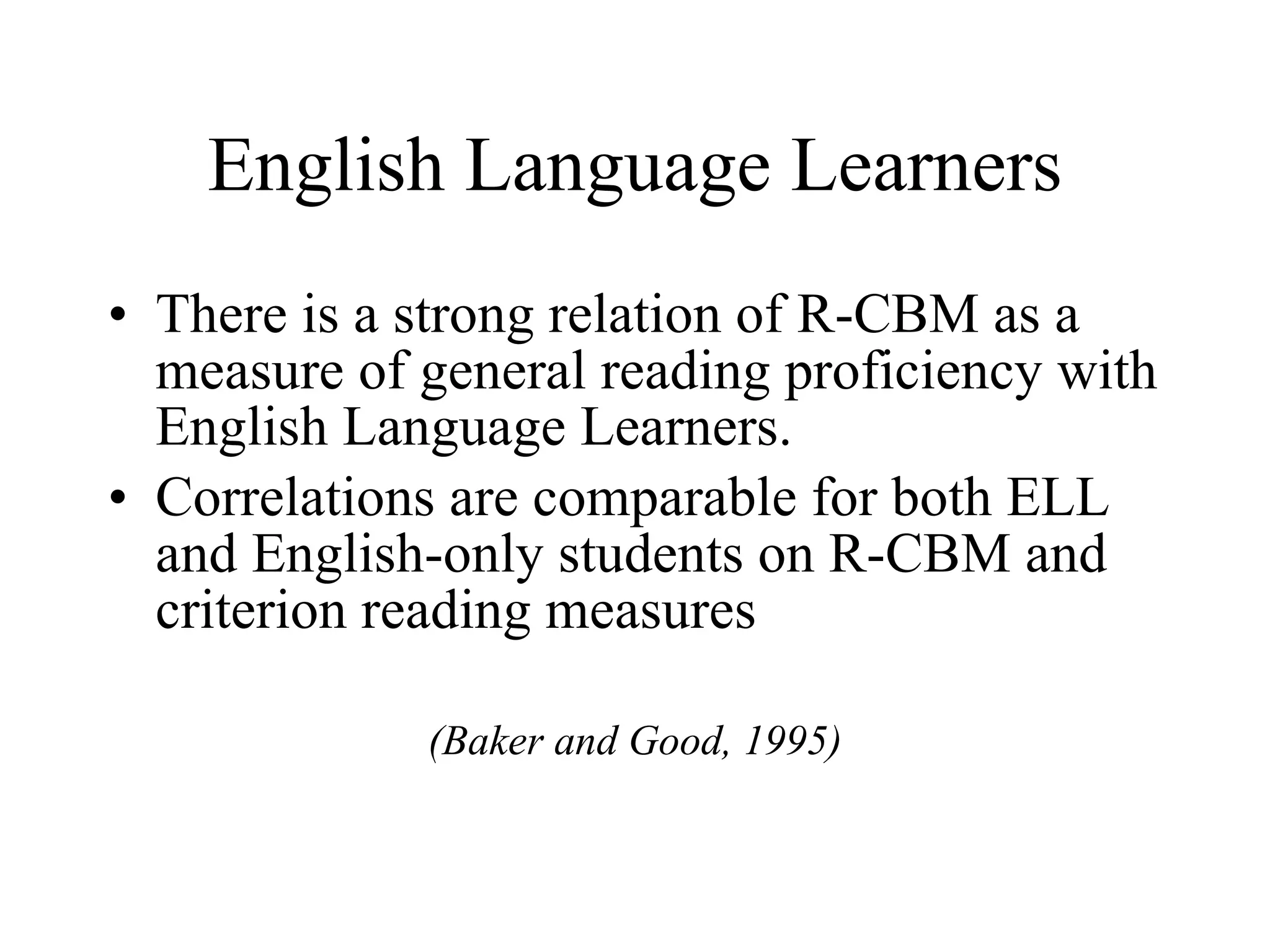 English Language Learners
• There is a strong relation of R-CBM as a
  measure of general reading proficiency with
  English Language Learners.
• Correlations are comparable for both ELL
  and English-only students on R-CBM and
  criterion reading measures

             (Baker and Good, 1995)
 