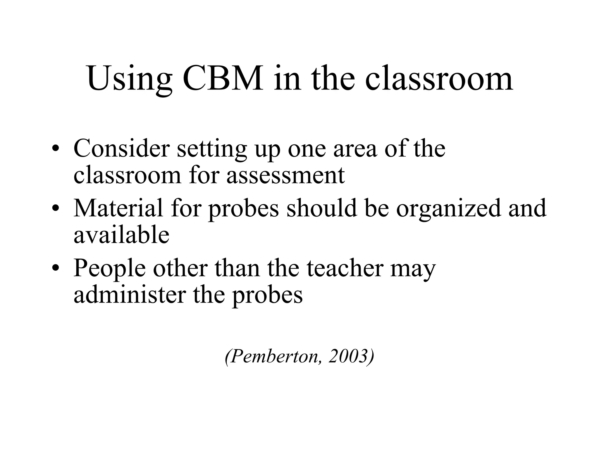 Using CBM in the classroom
• Consider setting up one area of the
  classroom for assessment
• Material for probes should be organized and
  available
• People other than the teacher may
  administer the probes

               (Pemberton, 2003)
 