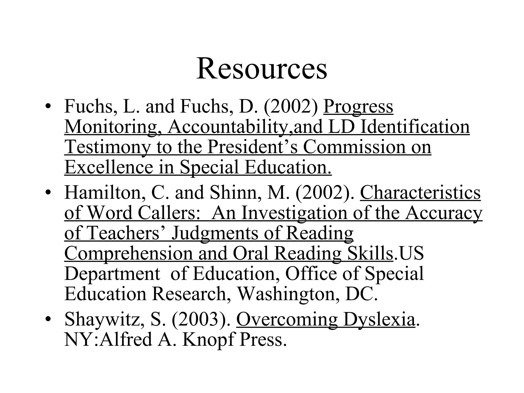 Resources
• Fuchs, L. and Fuchs, D. (2002) Progress
  Monitoring, Accountability,and LD Identification
  Testimony to the President’s Commission on
  Excellence in Special Education.
• Hamilton, C. and Shinn, M. (2002). Characteristics
  of Word Callers: An Investigation of the Accuracy
  of Teachers’ Judgments of Reading
  Comprehension and Oral Reading Skills.US
  Department of Education, Office of Special
  Education Research, Washington, DC.
• Shaywitz, S. (2003). Overcoming Dyslexia.
  NY:Alfred A. Knopf Press.
 