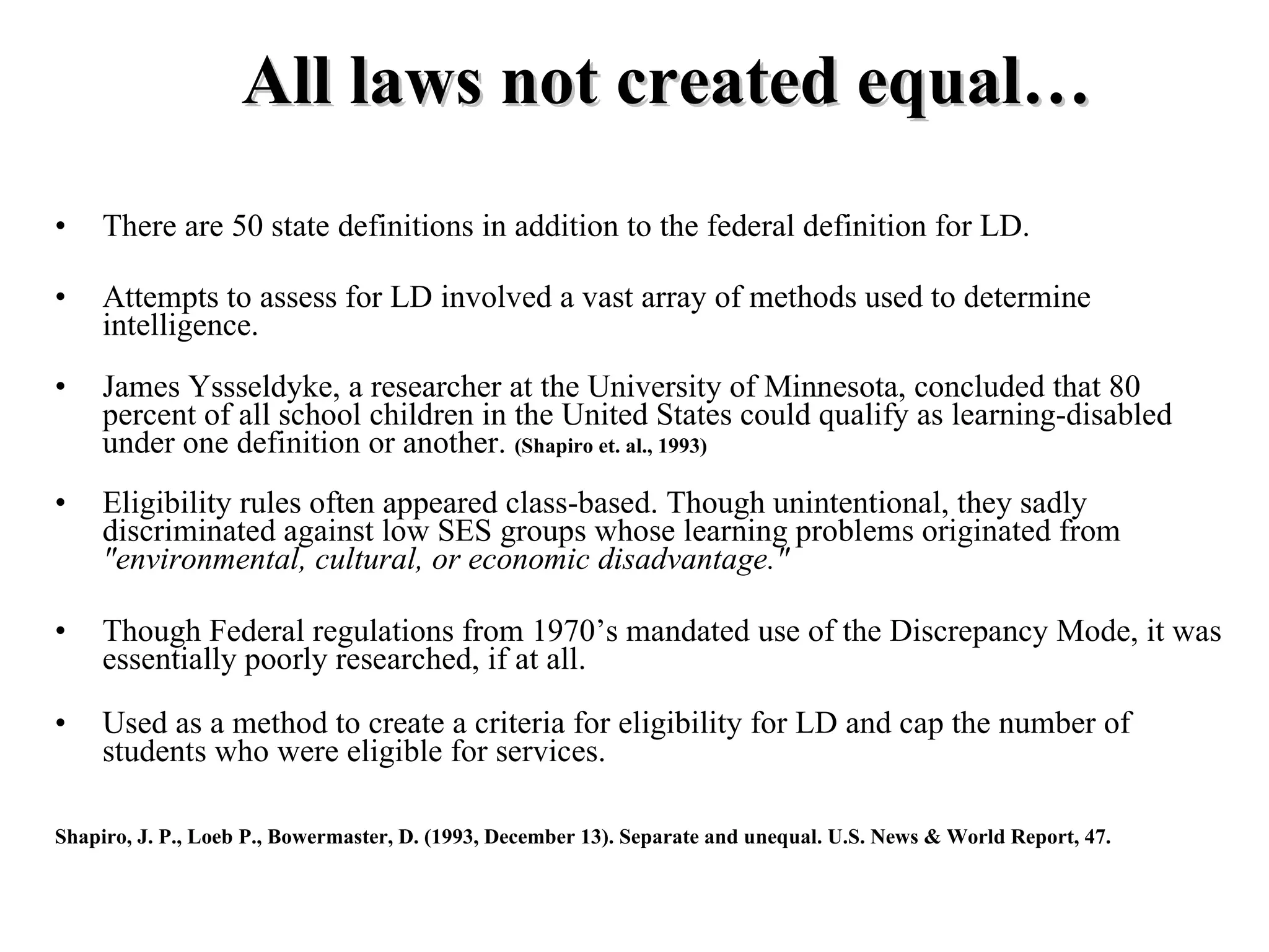All laws not created equal…
•    There are 50 state definitions in addition to the federal definition for LD.

•    Attempts to assess for LD involved a vast array of methods used to determine
     intelligence.
•    James Yssseldyke, a researcher at the University of Minnesota, concluded that 80
     percent of all school children in the United States could qualify as learning-disabled
     under one definition or another. (Shapiro et. al., 1993)
•    Eligibility rules often appeared class-based. Though unintentional, they sadly
     discriminated against low SES groups whose learning problems originated from
     "environmental, cultural, or economic disadvantage."

•    Though Federal regulations from 1970’s mandated use of the Discrepancy Mode, it was
     essentially poorly researched, if at all.

•    Used as a method to create a criteria for eligibility for LD and cap the number of
     students who were eligible for services.

Shapiro, J. P., Loeb P., Bowermaster, D. (1993, December 13). Separate and unequal. U.S. News & World Report, 47.
 