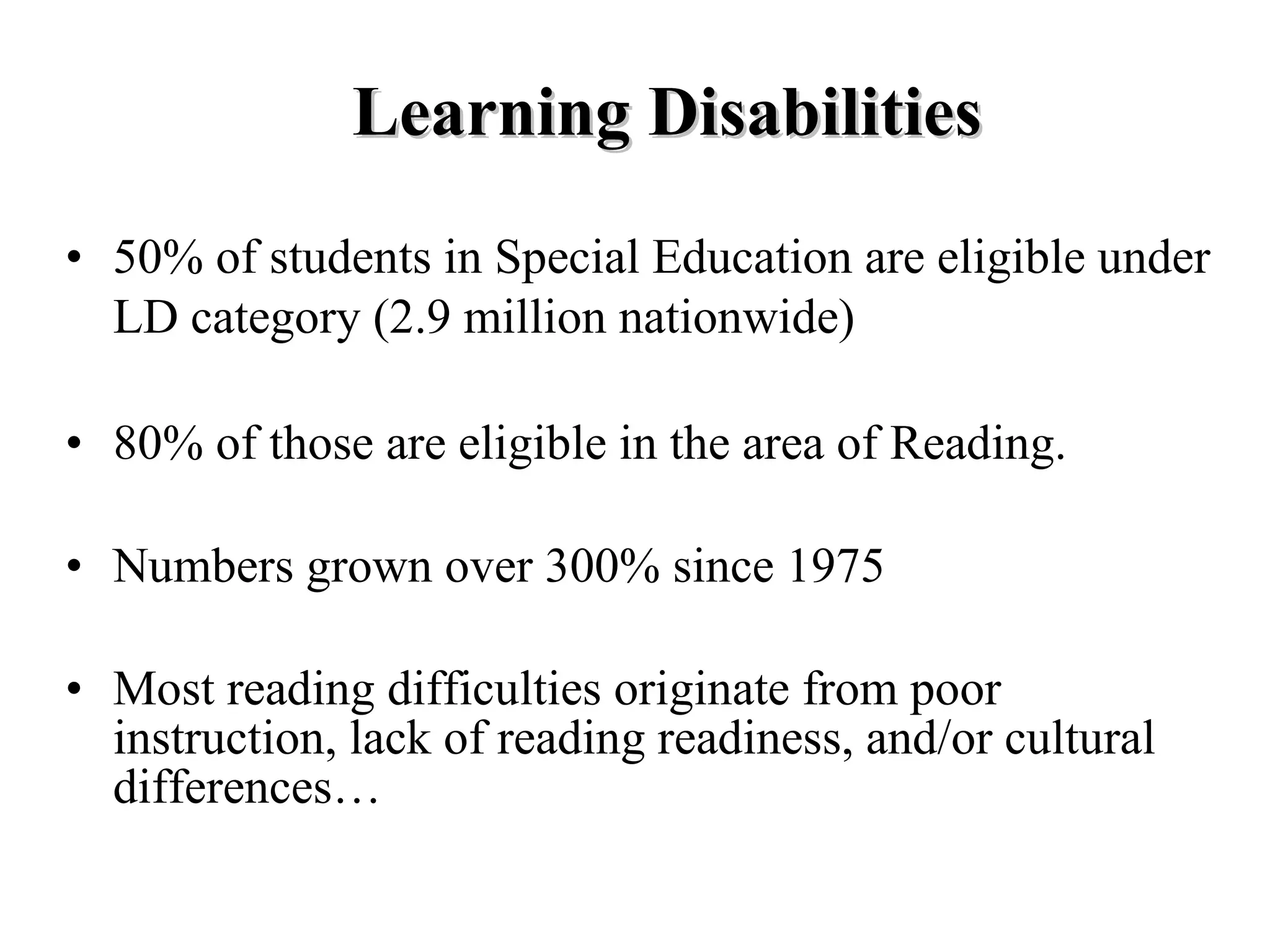 Learning Disabilities
• 50% of students in Special Education are eligible under
  LD category (2.9 million nationwide)

• 80% of those are eligible in the area of Reading.

• Numbers grown over 300% since 1975

• Most reading difficulties originate from poor
  instruction, lack of reading readiness, and/or cultural
  differences…
 