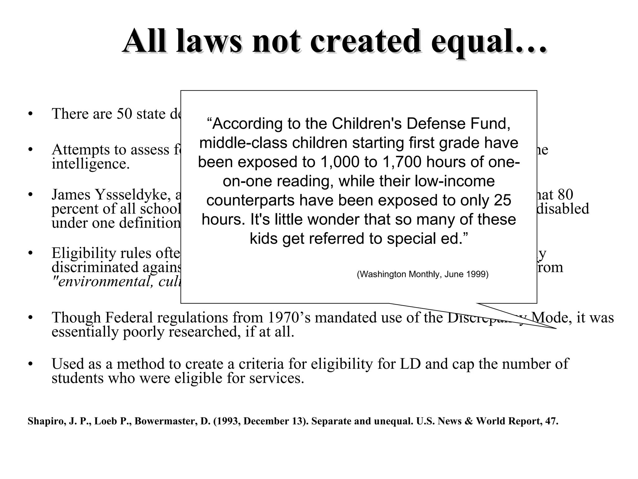 All laws not created equal…
•    There are 50 state definitions in addition to the federal definition for LD.
                                “According to the Children's Defense Fund,
•    Attempts to assess for LD involved a children starting firstused to have
                              middle-class vast array of methods grade determine
     intelligence.            been exposed to 1,000 to 1,700 hours of one-
                                  on-one reading, while their low-income
•    James Yssseldyke, a researcher at the University ofexposed to concluded that 80
                                counterparts have been Minnesota, only 25
     percent of all school children in the United States could qualify as learning-disabled
     under one definition or hours. It's littleet. al., 1993) that so many of these
                               another. (Shapiro wonder
                                      kids get referred to special ed.”
•    Eligibility rules often appeared class-based. Though unintentional, they sadly
     discriminated against low SES groups whose learning problems originated from
                                                             (Washington Monthly, June 1999)
     "environmental, cultural, or economic disadvantage."

•    Though Federal regulations from 1970’s mandated use of the Discrepancy Mode, it was
     essentially poorly researched, if at all.

•    Used as a method to create a criteria for eligibility for LD and cap the number of
     students who were eligible for services.

Shapiro, J. P., Loeb P., Bowermaster, D. (1993, December 13). Separate and unequal. U.S. News & World Report, 47.
 