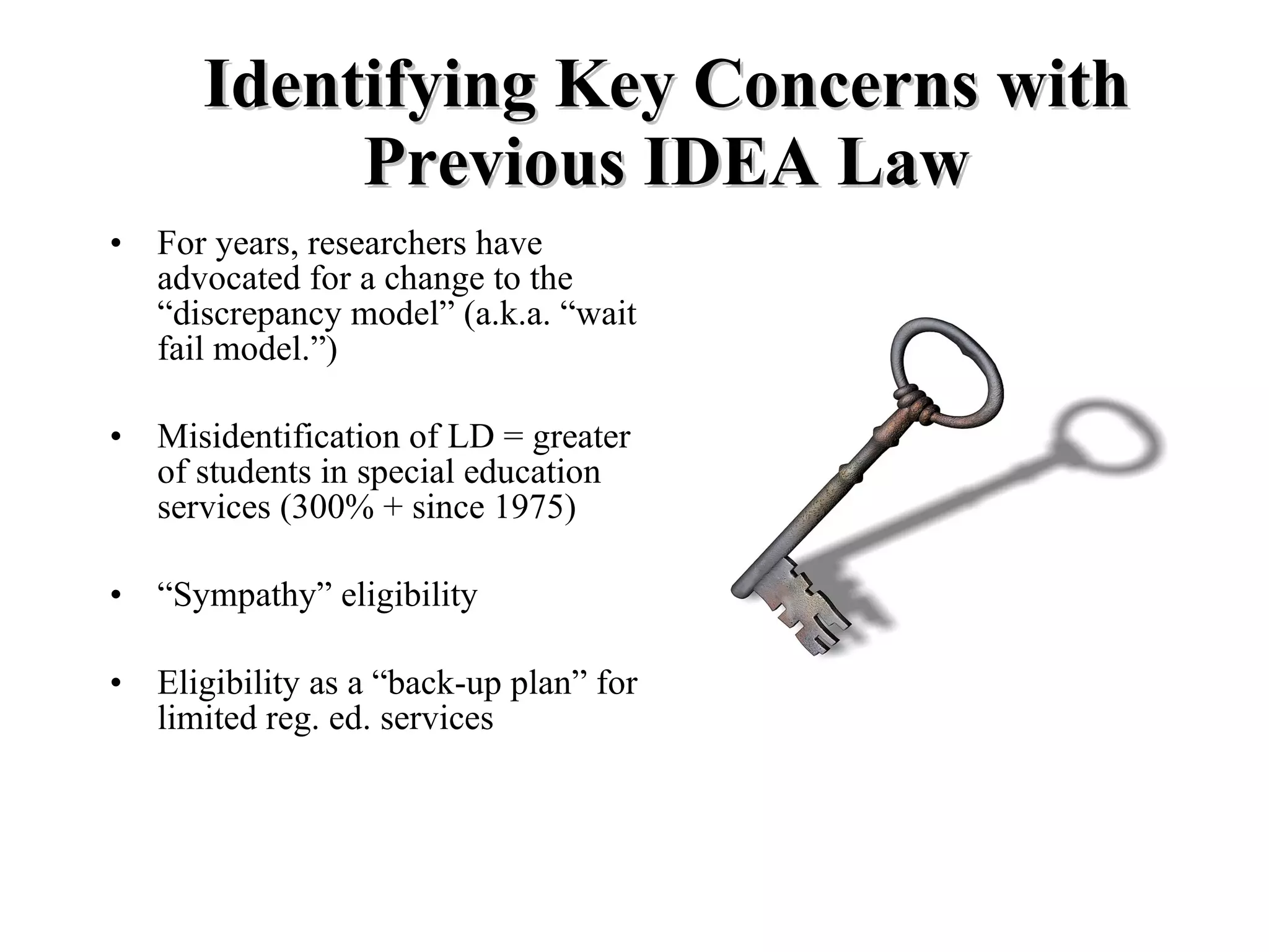 Identifying Key Concerns with
            Previous IDEA Law
•   For years, researchers have
    advocated for a change to the
    “discrepancy model” (a.k.a. “wait to
    fail model.”)

•   Misidentification of LD = greater #
    of students in special education
    services (300% + since 1975)

•   “Sympathy” eligibility

•   Eligibility as a “back-up plan” for
    limited reg. ed. services
 