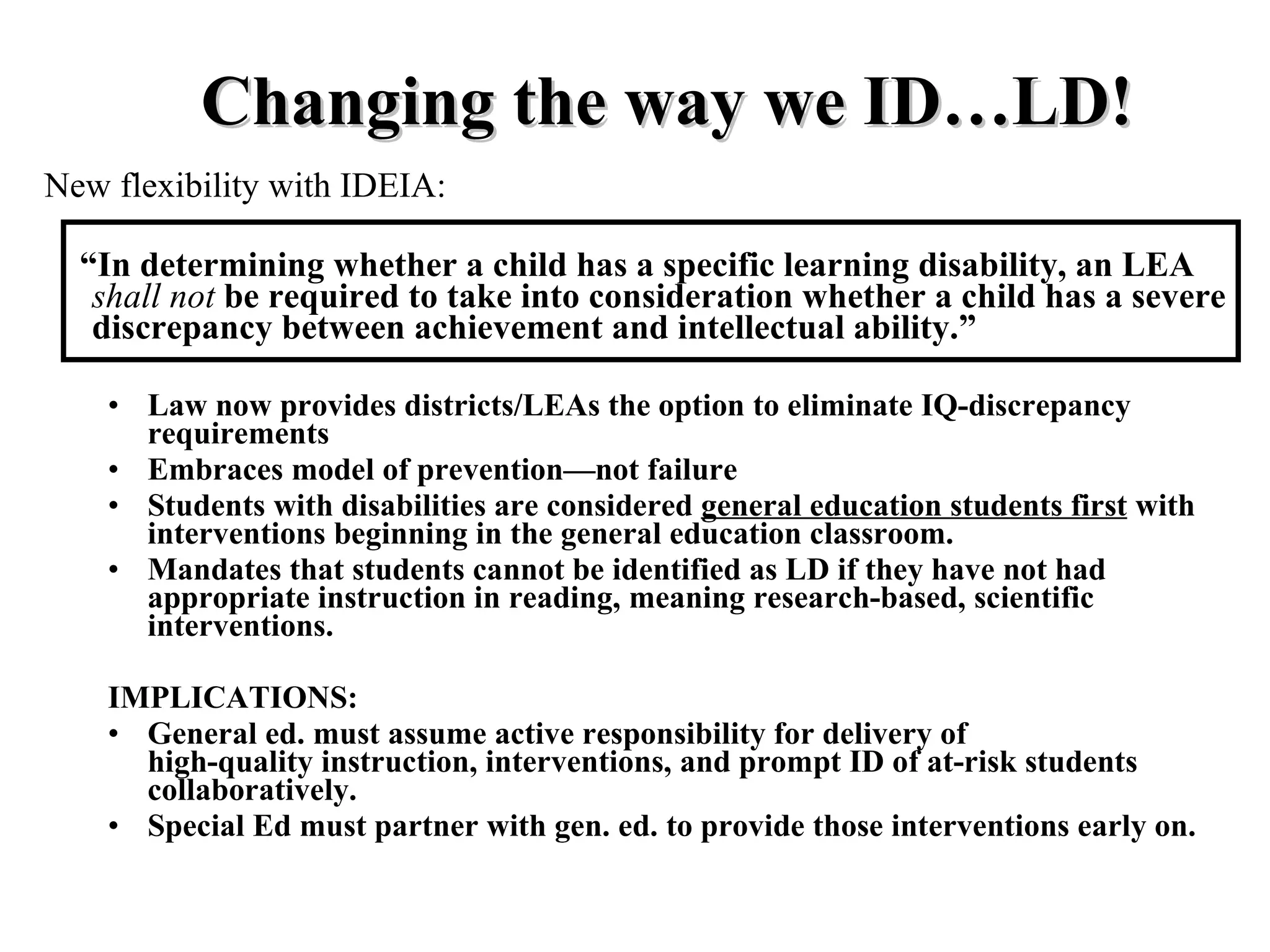 Changing the way we ID…LD!
New flexibility with IDEIA:

  “In determining whether a child has a specific learning disability, an LEA
   shall not be required to take into consideration whether a child has a severe
   discrepancy between achievement and intellectual ability.”

    • Law now provides districts/LEAs the option to eliminate IQ-discrepancy
      requirements
    • Embraces model of prevention—not failure
    • Students with disabilities are considered general education students first with
      interventions beginning in the general education classroom.
    • Mandates that students cannot be identified as LD if they have not had
      appropriate instruction in reading, meaning research-based, scientific
      interventions.

    IMPLICATIONS:
    • General ed. must assume active responsibility for delivery of
      high-quality instruction, interventions, and prompt ID of at-risk students
      collaboratively.
    • Special Ed must partner with gen. ed. to provide those interventions early on.
 