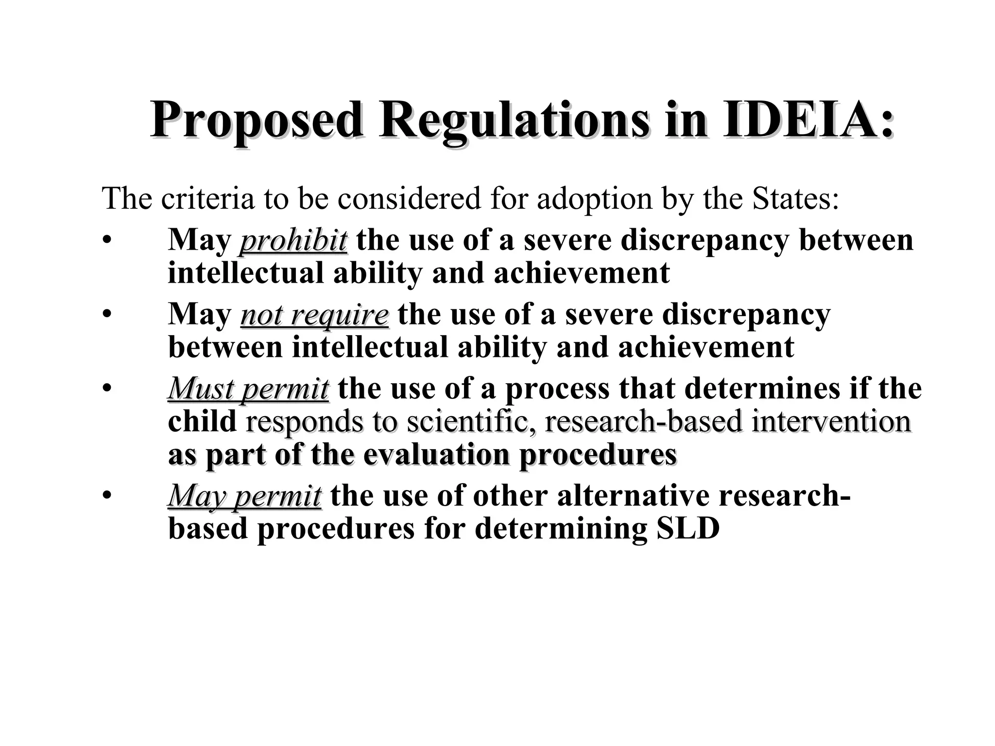Proposed Regulations in IDEIA:
The criteria to be considered for adoption by the States:
•   May prohibit the use of a severe discrepancy between
    intellectual ability and achievement
•   May not require the use of a severe discrepancy
    between intellectual ability and achievement
•   Must permit the use of a process that determines if the
    child responds to scientific, research-based intervention
    as part of the evaluation procedures
•   May permit the use of other alternative research-
    based procedures for determining SLD
 
