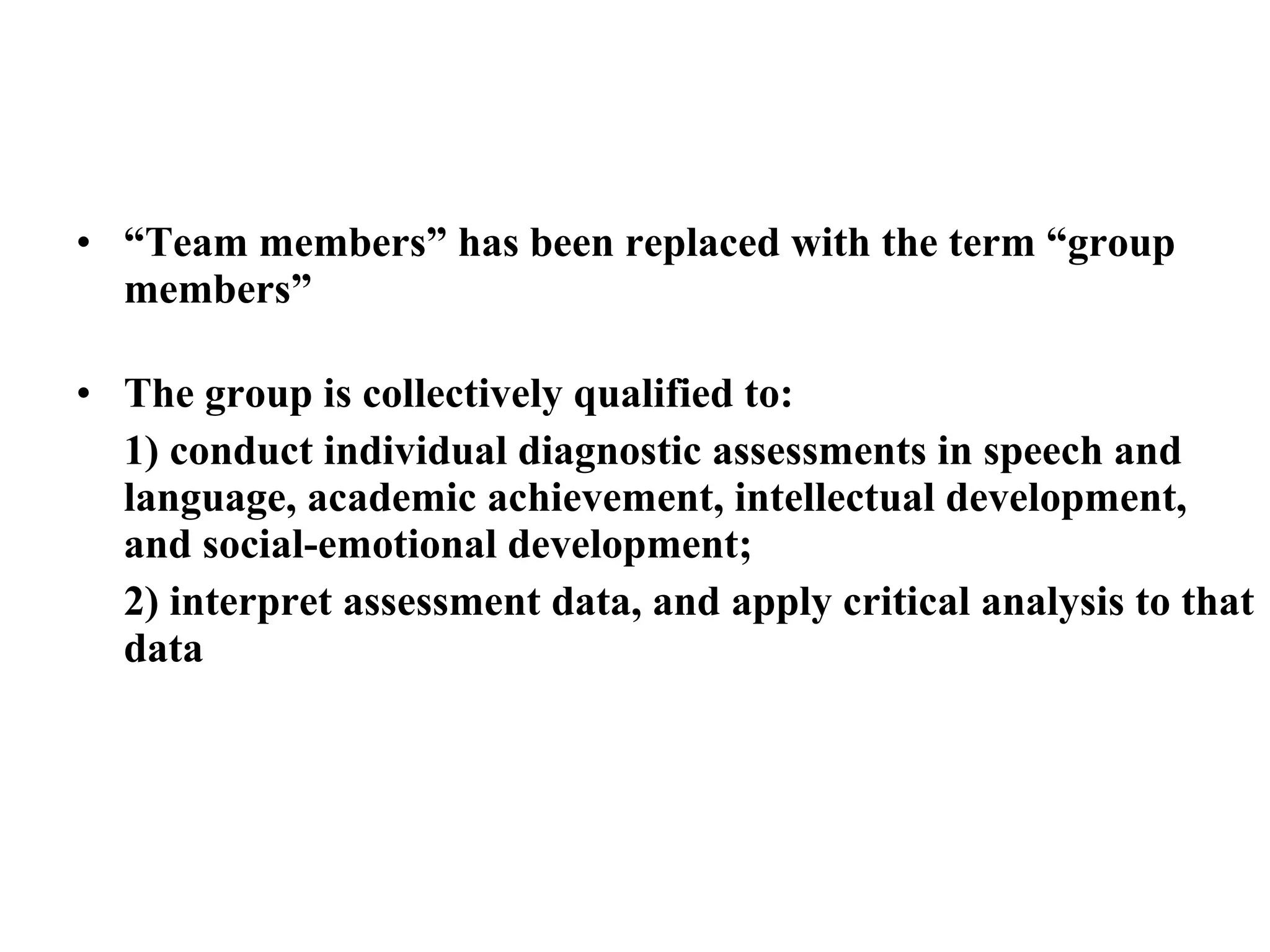 • “Team members” has been replaced with the term “group
  members”

• The group is collectively qualified to:
  1) conduct individual diagnostic assessments in speech and
  language, academic achievement, intellectual development,
  and social-emotional development;
  2) interpret assessment data, and apply critical analysis to that
  data
 
