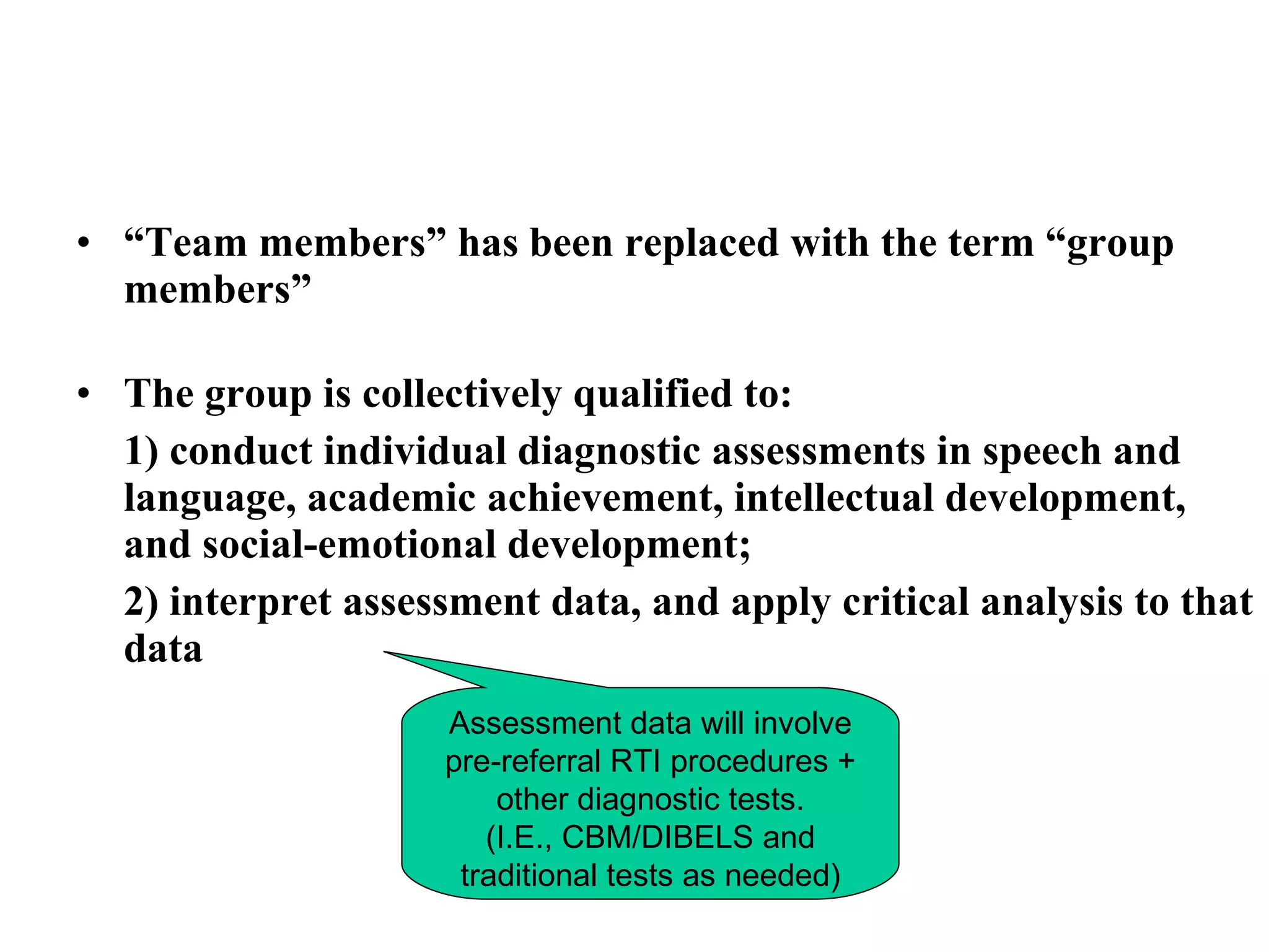 • “Team members” has been replaced with the term “group
  members”

• The group is collectively qualified to:
  1) conduct individual diagnostic assessments in speech and
  language, academic achievement, intellectual development,
  and social-emotional development;
  2) interpret assessment data, and apply critical analysis to that
  data
                    Assessment data will involve
                    pre-referral RTI procedures +
                        other diagnostic tests.
                       (I.E., CBM/DIBELS and
                     traditional tests as needed)
 