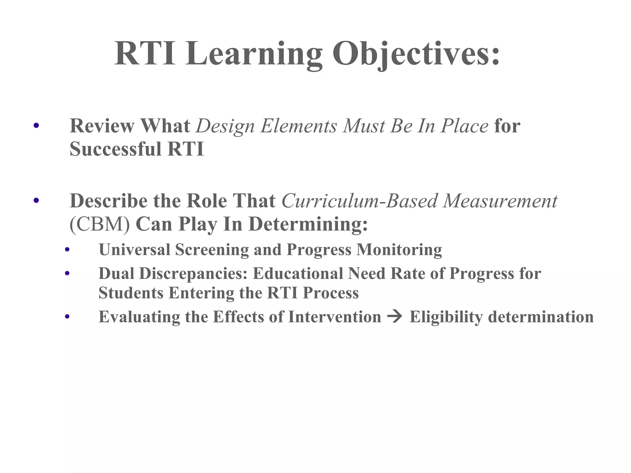 RTI Learning Objectives:
•   Review What Design Elements Must Be In Place for
    Successful RTI

•   Describe the Role That Curriculum-Based Measurement
    (CBM) Can Play In Determining:
    •   Universal Screening and Progress Monitoring
    •   Dual Discrepancies: Educational Need Rate of Progress for
        Students Entering the RTI Process
    •   Evaluating the Effects of Intervention  Eligibility determination
 